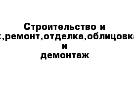 Строительство и монтаж,ремонт,отделка,облицовка,снос и демонтаж